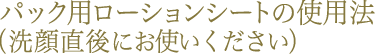 パック用ローションシートの使用法（洗顔直後にお使いください）